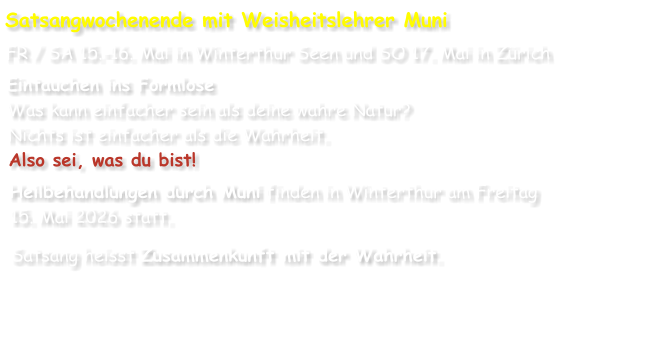Satsangwochenende mit Weisheitslehrer Muni FR / SA 15.-16. Mai in Winterthur Seen und SO 17. Mai in Zürich Eintauchen ins Formlose Was kann einfacher sein als deine wahre Natur? Nichts ist einfacher als die Wahrheit. Also sei, was du bist! Heilbehandlungen durch Muni finden in Winterthur am Freitag 15. Mai 2026 statt. Satsang heisst Zusammenkunft mit der Wahrheit.