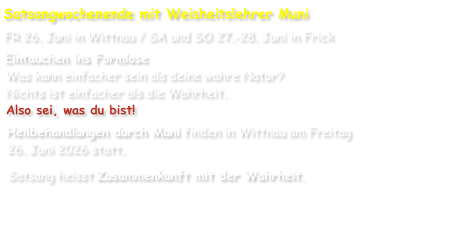 Satsangwochenende mit Weisheitslehrer Muni FR 26. Juni in Wittnau / SA und SO 27.-28. Juni in Frick  Eintauchen ins Formlose Was kann einfacher sein als deine wahre Natur? Nichts ist einfacher als die Wahrheit. Also sei, was du bist! Heilbehandlungen durch Muni finden in Wittnau am Freitag 26. Juni 2026 statt. Satsang heisst Zusammenkunft mit der Wahrheit.