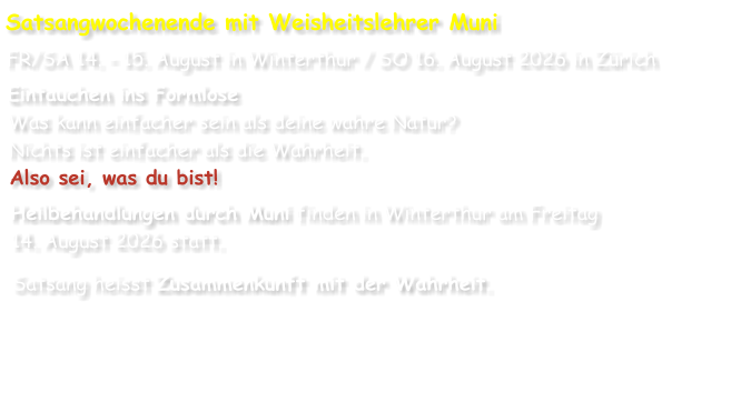 Satsangwochenende mit Weisheitslehrer Muni FR/SA 14. - 15. August in Winterthur / SO 16. August 2026 in Zürich Eintauchen ins Formlose Was kann einfacher sein als deine wahre Natur? Nichts ist einfacher als die Wahrheit. Also sei, was du bist! Heilbehandlungen durch Muni finden in Winterthur am Freitag 14. August 2026 statt. Satsang heisst Zusammenkunft mit der Wahrheit.