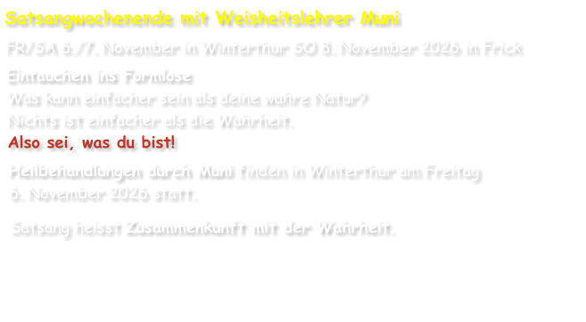 Satsangwochenende mit Weisheitslehrer Muni FR/SA 6./7. November in Winterthur SO 8. November 2026 in Frick Eintauchen ins Formlose Was kann einfacher sein als deine wahre Natur? Nichts ist einfacher als die Wahrheit. Also sei, was du bist! Heilbehandlungen durch Muni finden in Winterthur am Freitag 6. November 2026 statt. Satsang heisst Zusammenkunft mit der Wahrheit.